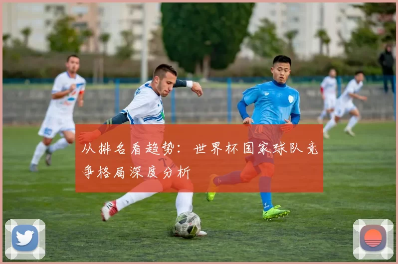 从排名看趋势:世界杯国家球队竞争格局深度分析