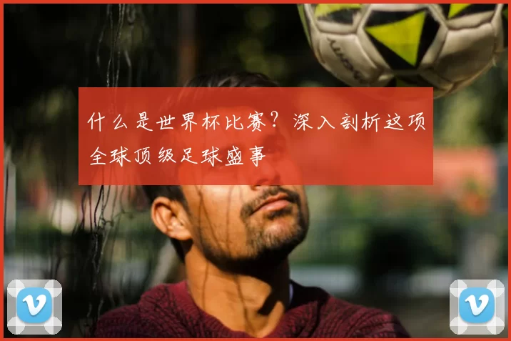 什么是世界杯比赛?深入剖析这项全球顶级足球盛事