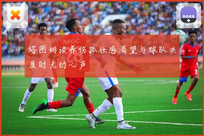 塔图姆谈养伤孤独感渴望与球队共度时光的心声