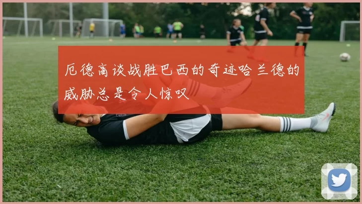 厄德高谈战胜巴西的奇迹哈兰德的威胁总是令人惊叹