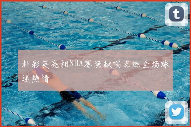 朴彩英亮相NBA赛场献唱点燃全场球迷热情