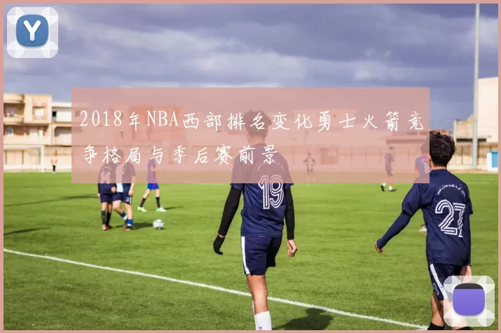 2018年NBA西部排名变化勇士火箭竞争格局与季后赛前景