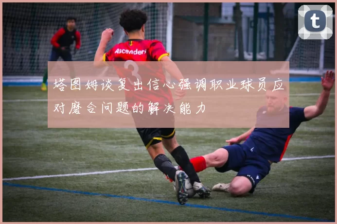 塔图姆谈复出信心强调职业球员应对磨合问题的解决能力
