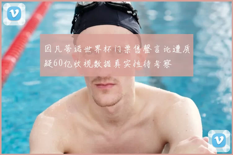 因凡蒂诺世界杯门票售罄言论遭质疑60亿收视数据真实性待考察