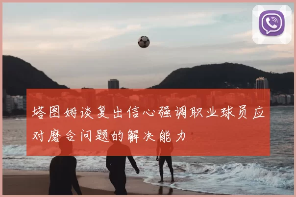 塔图姆谈复出信心强调职业球员应对磨合问题的解决能力