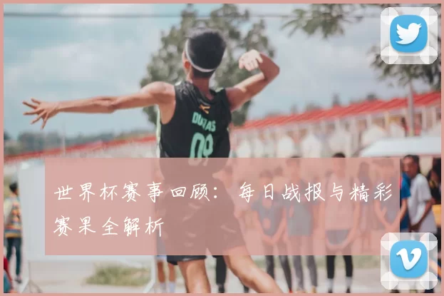 世界杯赛事回顾:每日战报与精彩赛果全解析