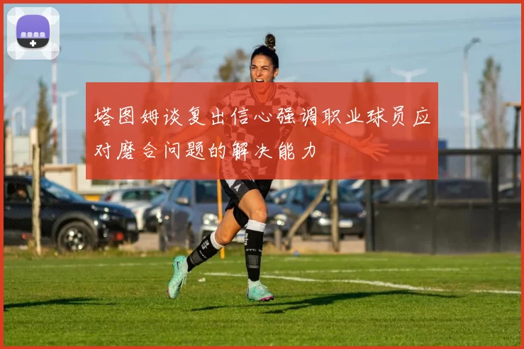 塔图姆谈复出信心强调职业球员应对磨合问题的解决能力