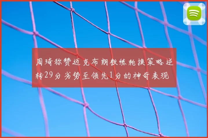 周琦称赞迈克布朗教练轮换策略逆转29分劣势至领先1分的神奇表现