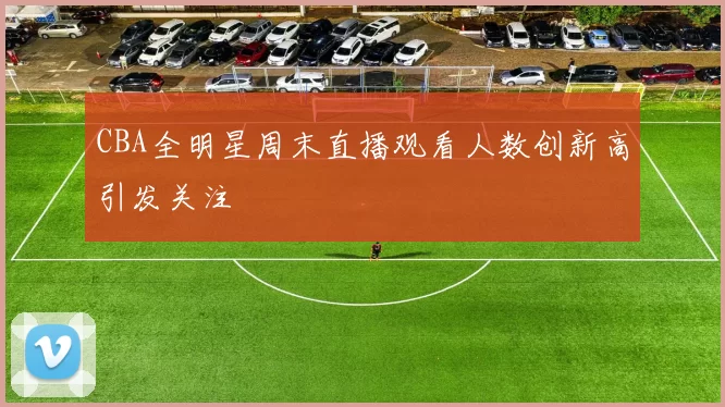 CBA全明星周末直播观看人数创新高引发关注