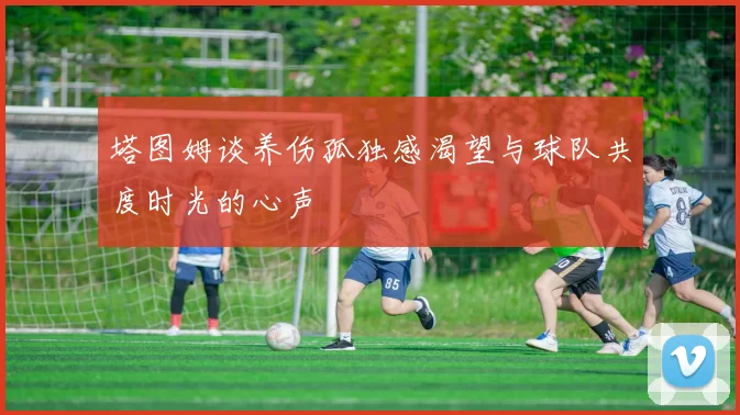塔图姆谈养伤孤独感渴望与球队共度时光的心声