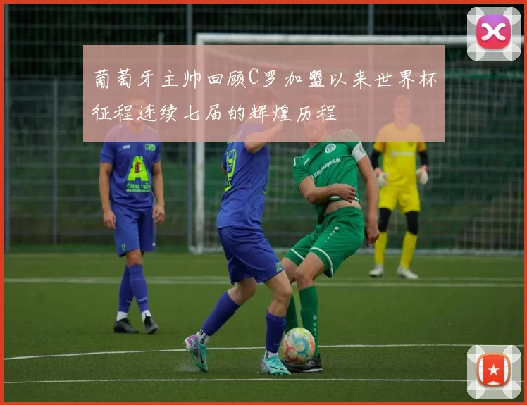 葡萄牙主帅回顾C罗加盟以来世界杯征程连续七届的辉煌历程