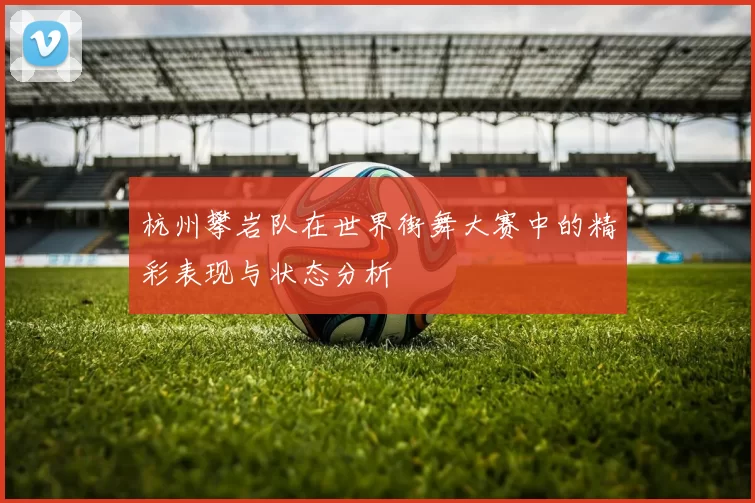 杭州攀岩队在世界街舞大赛中的精彩表现与状态分析