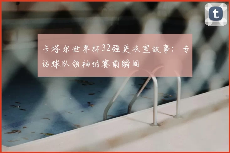 卡塔尔世界杯32强更衣室故事:专访球队领袖的赛前瞬间