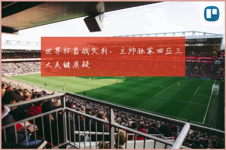 世界杯首战失利,主帅独家回应三大关键质疑
