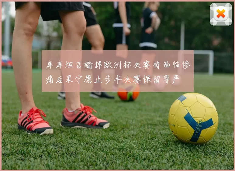 库库坦言输掉欧洲杯决赛将面临惨痛后果宁愿止步半决赛保留尊严
