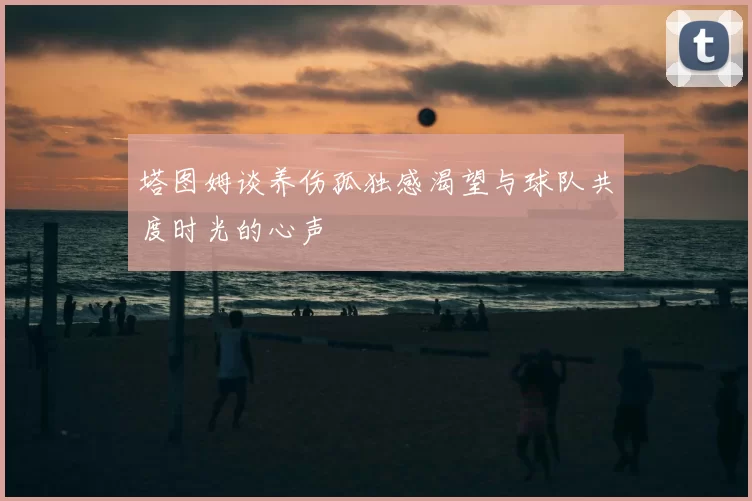 塔图姆谈养伤孤独感渴望与球队共度时光的心声