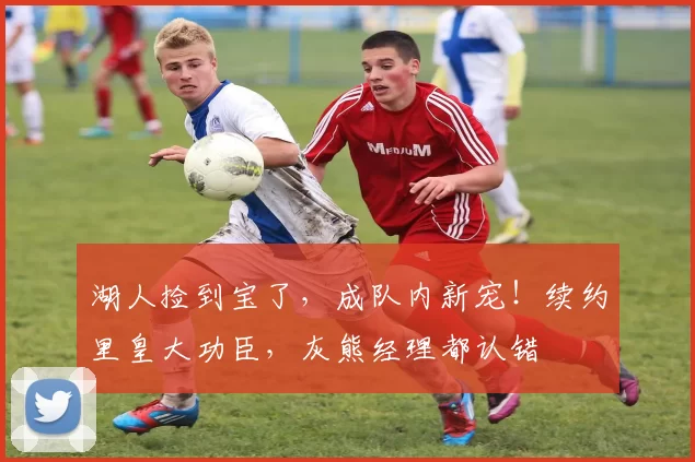 湖人捡到宝了，成队内新宠！续约里皇大功臣，灰熊经理都认错