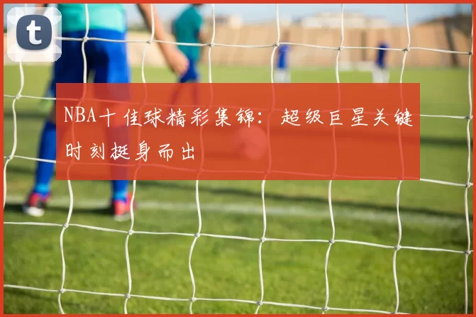 NBA十佳球精彩集锦：超级巨星关键时刻挺身而出