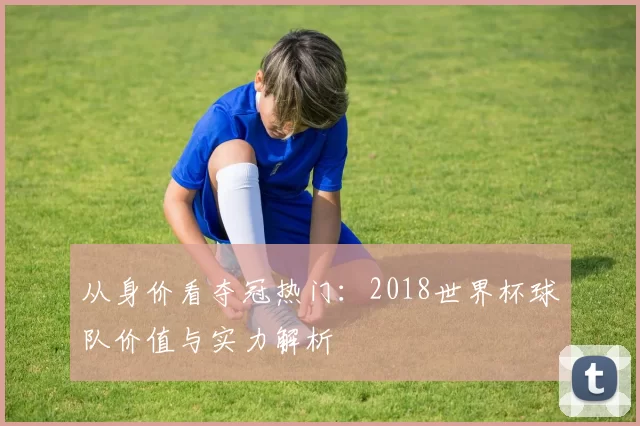 从身价看夺冠热门:2018世界杯球队价值与实力解析