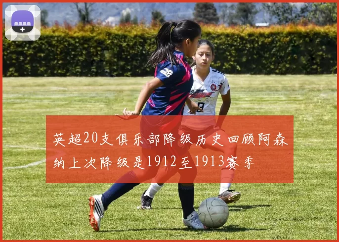 英超20支俱乐部降级历史回顾阿森纳上次降级是1912至1913赛季