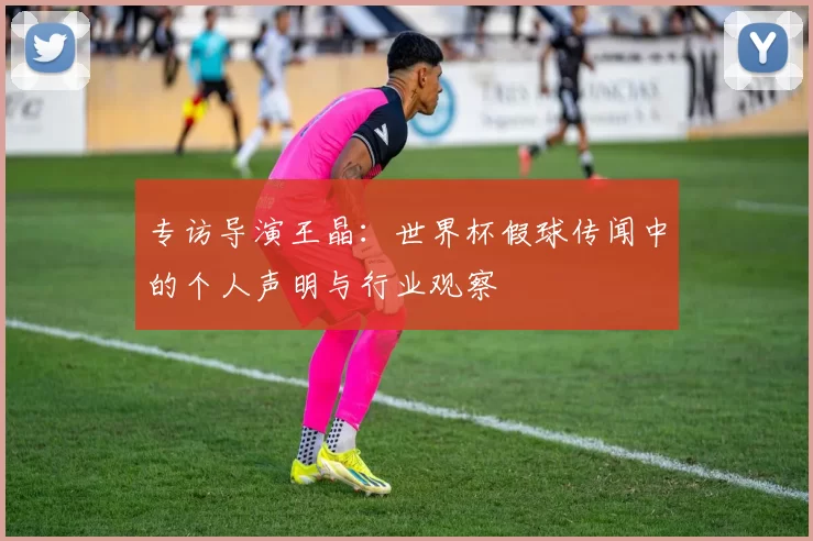 专访导演王晶:世界杯假球传闻中的个人声明与行业观察